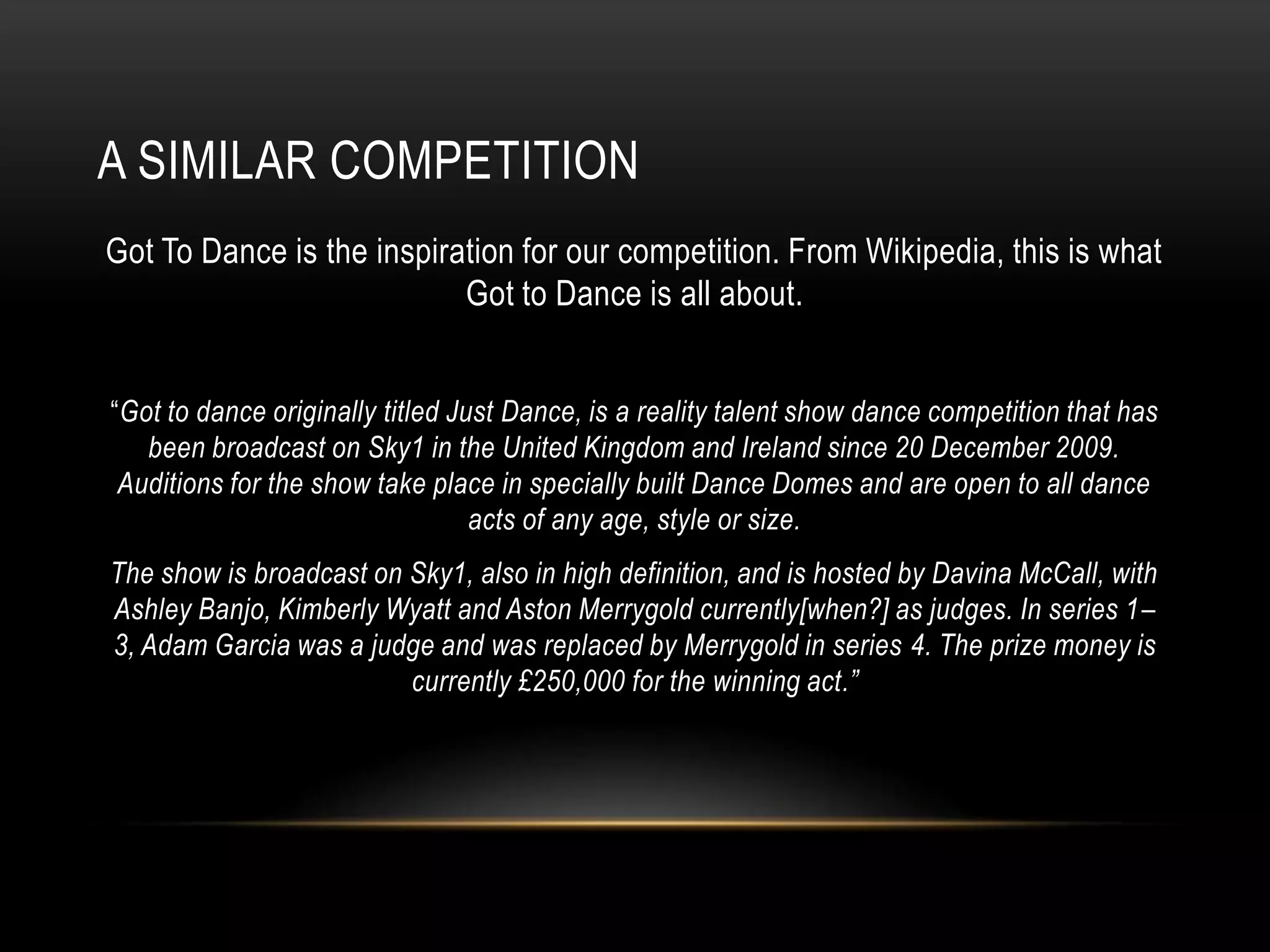 A SIMILAR COMPETITION
Got To Dance is the inspiration for our competition. From Wikipedia, this is what
Got to Dance is all about.
“Got to dance originally titled Just Dance, is a reality talent show dance competition that has
been broadcast on Sky1 in the United Kingdom and Ireland since 20 December 2009.
Auditions for the show take place in specially built Dance Domes and are open to all dance
acts of any age, style or size.
The show is broadcast on Sky1, also in high definition, and is hosted by Davina McCall, with
Ashley Banjo, Kimberly Wyatt and Aston Merrygold currently[when?] as judges. In series 1–
3, Adam Garcia was a judge and was replaced by Merrygold in series 4. The prize money is
currently £250,000 for the winning act.”
 