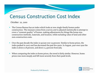 Census Construction Cost Index 
The Census Bureau has an index which looks at new single‐family homes under 
construction. The measure comes from a survey and is adjusted statistically to attempt to 
cover a “constant quality” of homes, making adjustments for things like house size, 
construction methods, materials, and location, while excluding value of land and other 
non‐construction costs. 
Over the past decade the index is up just over 25 percent. Similar to home prices, the 
index peaked in 2007 and has decreased the past few years. In August, year‐over‐year the 
index is down 0.8 percent, and down 0.4 percent from July. 
When comparing the index to home prices, the trend is fairly similar. However, home 
prices rose more steeply and fell more severely from their peak levels.
Produced by NAR Research
October  22, 2010
 