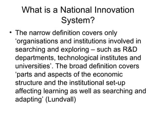 What is a National Innovation System? The narrow definition covers only ‘organisations and institutions involved in searching and exploring – such as R&D departments, technological institutes and universities’. The broad definition covers ‘parts and aspects of the economic structure and the institutional set-up affecting learning as well as searching and adapting’ (Lundvall) 