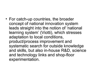 For catch-up countries, the broader concept of national innovation system leads straight into the notion of ‘national learning system’ (Viotti), which stresses adaptation to local conditions, product/process improvement and systematic search for outside knowledge and skills, but also in-house R&D, science and technology links and shop-floor experimentation. 
