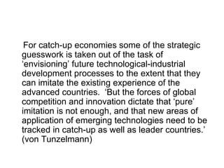 For catch-up economies some of the strategic guesswork is taken out of the task of ‘envisioning’ future technological-industrial development processes to the extent that they can imitate the existing experience of the advanced countries.  ‘But the forces of global competition and innovation dictate that ‘pure’ imitation is not enough, and that new areas of application of emerging technologies need to be tracked in catch-up as well as leader countries.’ (von Tunzelmann)  