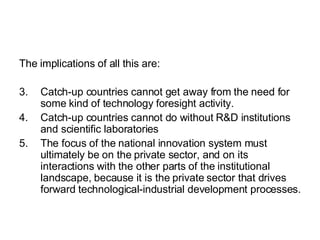 The implications of all this are: Catch-up countries cannot get away from the need for some kind of technology foresight activity. Catch-up countries cannot do without R&D institutions and scientific laboratories The focus of the national innovation system must ultimately be on the private sector, and on its interactions with the other parts of the institutional landscape, because it is the private sector that drives forward technological-industrial development processes.  