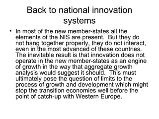 Back to national innovation systems In most of the new member-states all the elements of the NIS are present.  But they do not hang together properly, they do not interact, even in the most advanced of these countries.  The inevitable result is that innovation does not operate in the new member-states as an engine of growth in the way that aggregate growth analysis would suggest it should.  This must ultimately pose the question of limits to the process of growth and development which might stop the transition economies well before the point of catch-up with Western Europe.  