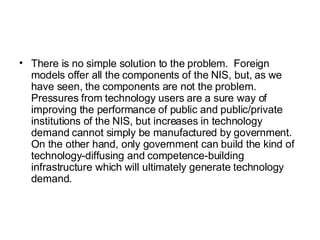 There is no simple solution to the problem.  Foreign models offer all the components of the NIS, but, as we have seen, the components are not the problem.  Pressures from technology users are a sure way of improving the performance of public and public/private institutions of the NIS, but increases in technology demand cannot simply be manufactured by government.  On the other hand, only government can build the kind of technology-diffusing and competence-building infrastructure which will ultimately generate technology demand.  