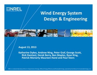 NREL is a national laboratory of the U.S. Department of Energy, Office of Energy Efficiency and Renewable Energy, operated by the Alliance for Sustainable Energy, LLC.
Wind Energy System
Design & Engineering
August 13, 2013
Katherine Dykes, Andrew Ning, Peter Graf, George Scott,
Rick Damiani, Derek Berry, Ben Maples, Ryan King,
Patrick Moriarty Maureen Hand and Paul Veers
 