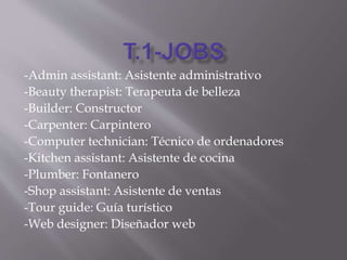 -Admin assistant: Asistente administrativo
-Beauty therapist: Terapeuta de belleza
-Builder: Constructor
-Carpenter: Carpintero
-Computer technician: Técnico de ordenadores
-Kitchen assistant: Asistente de cocina
-Plumber: Fontanero
-Shop assistant: Asistente de ventas
-Tour guide: Guía turístico
-Web designer: Diseñador web
 