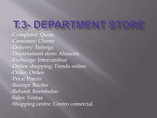 -Complaint: Queja
-Customer: Cliente
-Delivery: Entrega
-Departament store: Almacén
-Exchange: Intercambiar
-Online shopping: Tienda online
-Order: Orden
-Price: Precio
-Receipt: Recibo
-Refund: Reembolso
-Sales: Ventas
-Shopping centre: Centro comercial
 