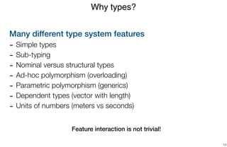 Many different type system features
- Simple types
- Sub-typing
- Nominal versus structural types
- Ad-hoc polymorphism (overloading)
- Parametric polymorphism (generics)
- Dependent types (vector with length)
- Units of numbers (meters vs seconds)
 
 
Feature interaction is not trivial!
Why types?
10
 