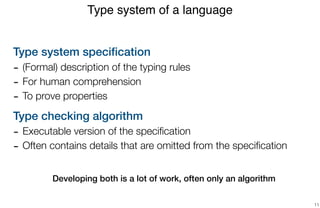 Type system speciﬁcation
- (Formal) description of the typing rules
- For human comprehension
- To prove properties
Type checking algorithm
- Executable version of the speciﬁcation
- Often contains details that are omitted from the speciﬁcation
 
 
Developing both is a lot of work, often only an algorithm
Type system of a language
11
 