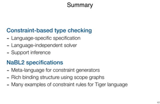 Constraint-based type checking
- Language-speciﬁc speciﬁcation
- Language-independent solver
- Support inference
NaBL2 speciﬁcations
- Meta-language for constraint generators
- Rich binding structure using scope graphs
- Many examples of constraint rules for Tiger language
Summary
43
 