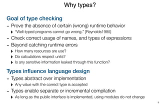 Goal of type checking
- Prove the absence of certain (wrong) runtime behavior
‣ “Well-typed programs cannot go wrong.” [Reynolds1985]
- Check correct usage of names, and types of expressions
- Beyond catching runtime errors
‣ How many resources are use?
‣ Do calculations respect units?
‣ Is any sensitive information leaked through this function?
Types inﬂuence language design
- Types abstract over implementation
‣ Any value with the correct type is accepted
- Types enable separate or incremental compilation
‣ As long as the public interface is implemented, using modules do not change
Why types?
9
 