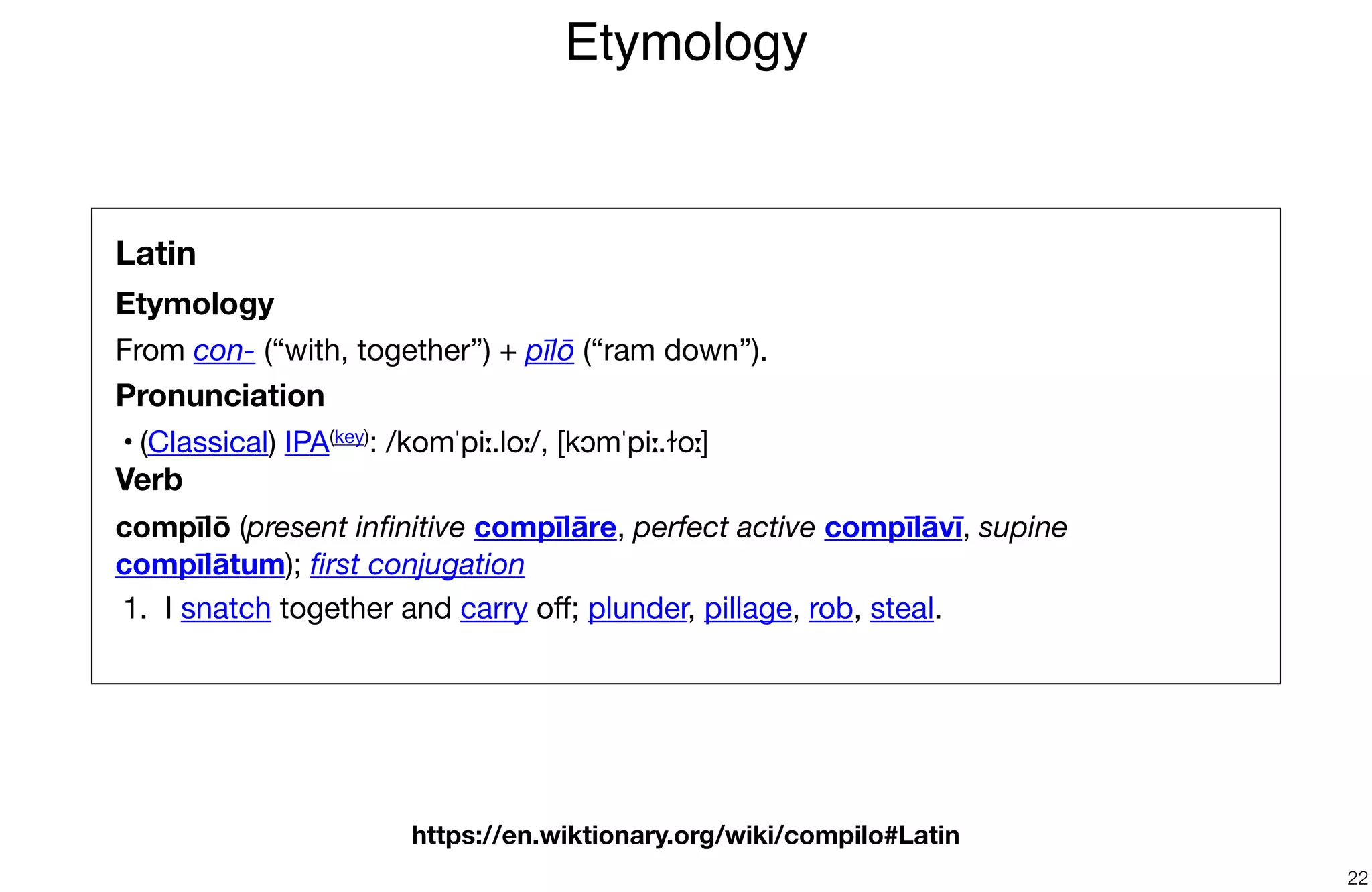 Etymology
22
Latin
Etymology
From con- (“with, together”) + pīlō (“ram down”).

Pronunciation
	•	(Classical) IPA(key): /komˈpiː.loː/, [kɔmˈpiː.ɫoː]

Verb
compīlō (present inﬁnitive compīlāre, perfect active compīlāvī, supine
compīlātum); ﬁrst conjugation

	1.	 I snatch together and carry oﬀ; plunder, pillage, rob, steal.

https://en.wiktionary.org/wiki/compilo#Latin
 