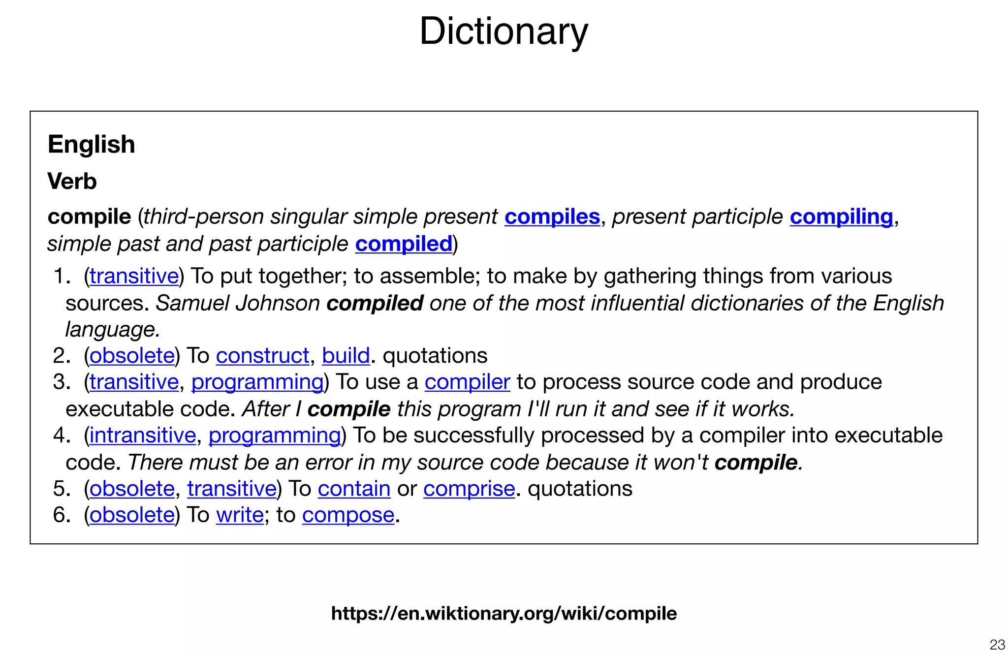 Dictionary
23
English
Verb
compile (third-person singular simple present compiles, present participle compiling,
simple past and past participle compiled)

	1.	 (transitive) To put together; to assemble; to make by gathering things from various
sources. Samuel Johnson compiled one of the most inﬂuential dictionaries of the English
language.

	2.	 (obsolete) To construct, build. quotations 

	3.	 (transitive, programming) To use a compiler to process source code and produce
executable code. After I compile this program I'll run it and see if it works.

	4.	 (intransitive, programming) To be successfully processed by a compiler into executable
code. There must be an error in my source code because it won't compile.

	5.	 (obsolete, transitive) To contain or comprise. quotations 

	6.	 (obsolete) To write; to compose.
https://en.wiktionary.org/wiki/compile
 