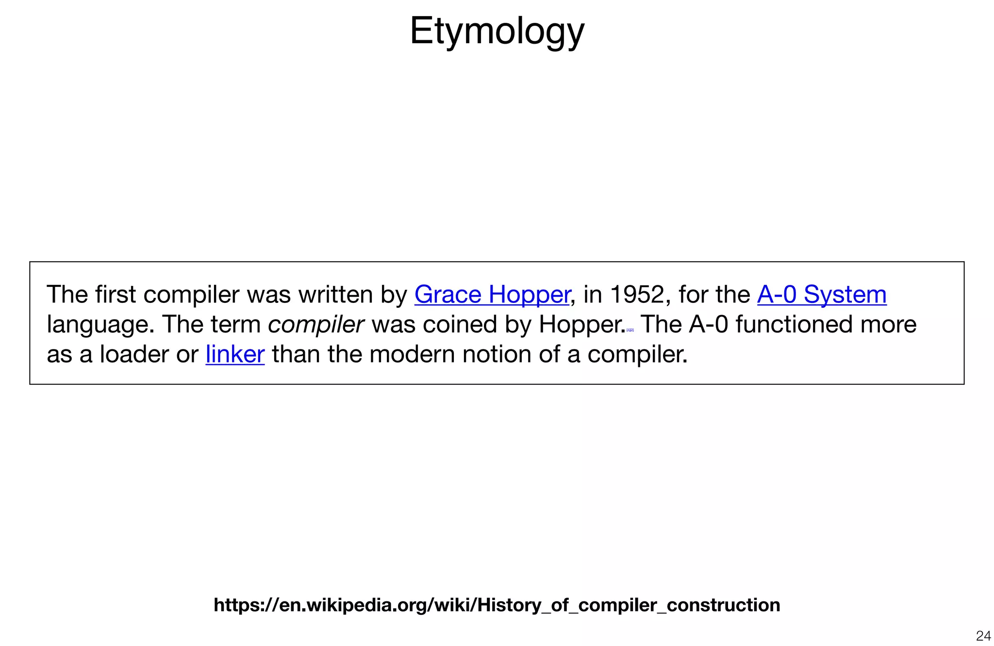 Etymology
24
The ﬁrst compiler was written by Grace Hopper, in 1952, for the A-0 System
language. The term compiler was coined by Hopper.[1][2] The A-0 functioned more
as a loader or linker than the modern notion of a compiler.
https://en.wikipedia.org/wiki/History_of_compiler_construction
 