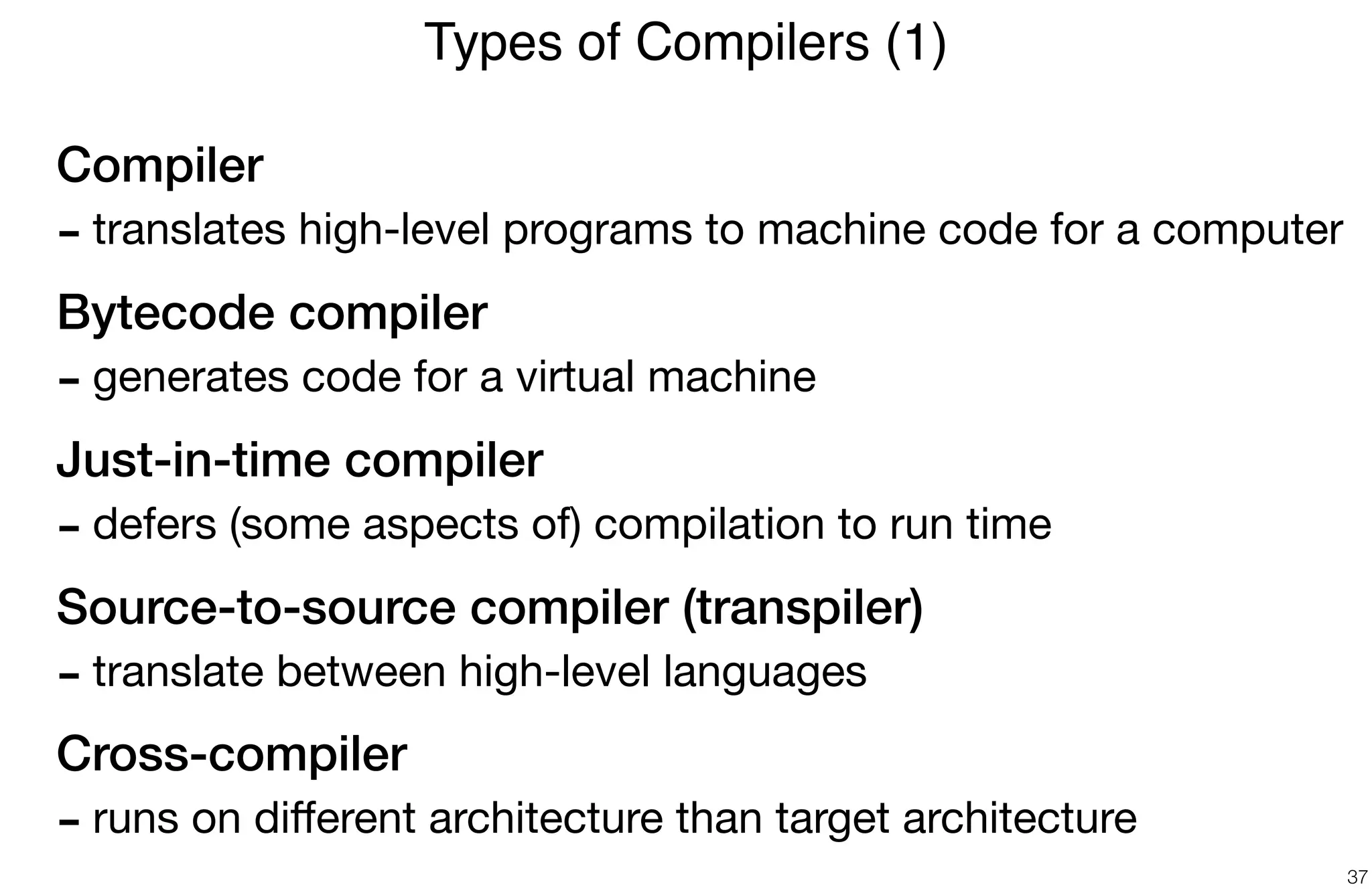 Compiler
- translates high-level programs to machine code for a computer

Bytecode compiler
- generates code for a virtual machine

Just-in-time compiler
- defers (some aspects of) compilation to run time

Source-to-source compiler (transpiler)
- translate between high-level languages

Cross-compiler
- runs on diﬀerent architecture than target architecture
Types of Compilers (1)
37
 