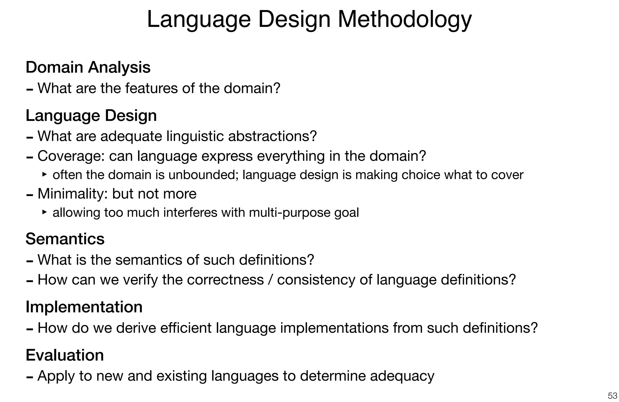 Domain Analysis
- What are the features of the domain?

Language Design
- What are adequate linguistic abstractions?

- Coverage: can language express everything in the domain?

‣ often the domain is unbounded; language design is making choice what to cover

- Minimality: but not more

‣ allowing too much interferes with multi-purpose goal

Semantics
- What is the semantics of such deﬁnitions?

- How can we verify the correctness / consistency of language deﬁnitions?

Implementation
- How do we derive eﬃcient language implementations from such deﬁnitions?

Evaluation
- Apply to new and existing languages to determine adequacy
Language Design Methodology
53
 