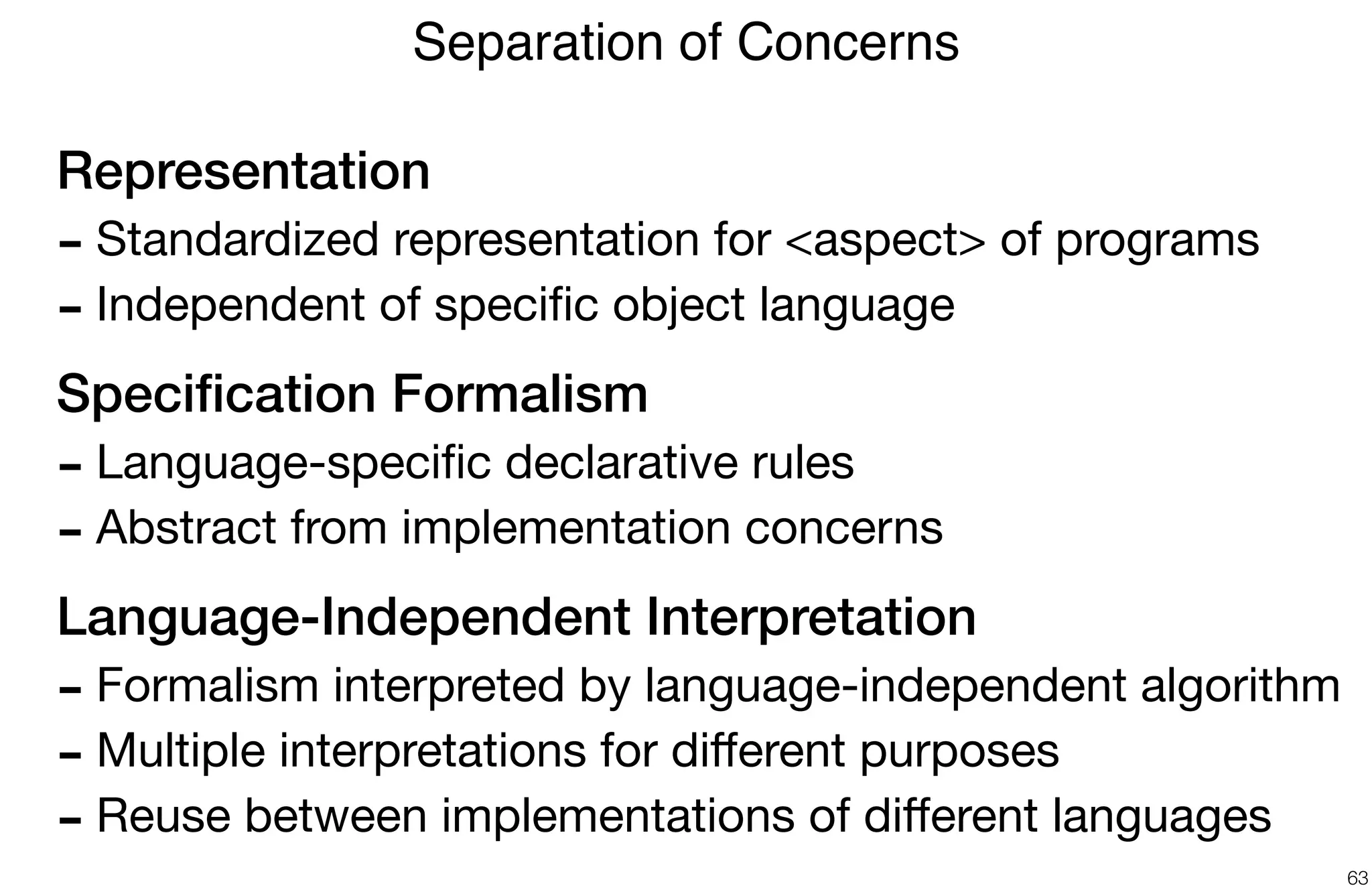 Representation
- Standardized representation for <aspect> of programs

- Independent of speciﬁc object language

Speciﬁcation Formalism
- Language-speciﬁc declarative rules

- Abstract from implementation concerns

Language-Independent Interpretation
- Formalism interpreted by language-independent algorithm

- Multiple interpretations for diﬀerent purposes

- Reuse between implementations of diﬀerent languages
Separation of Concerns
63
 
