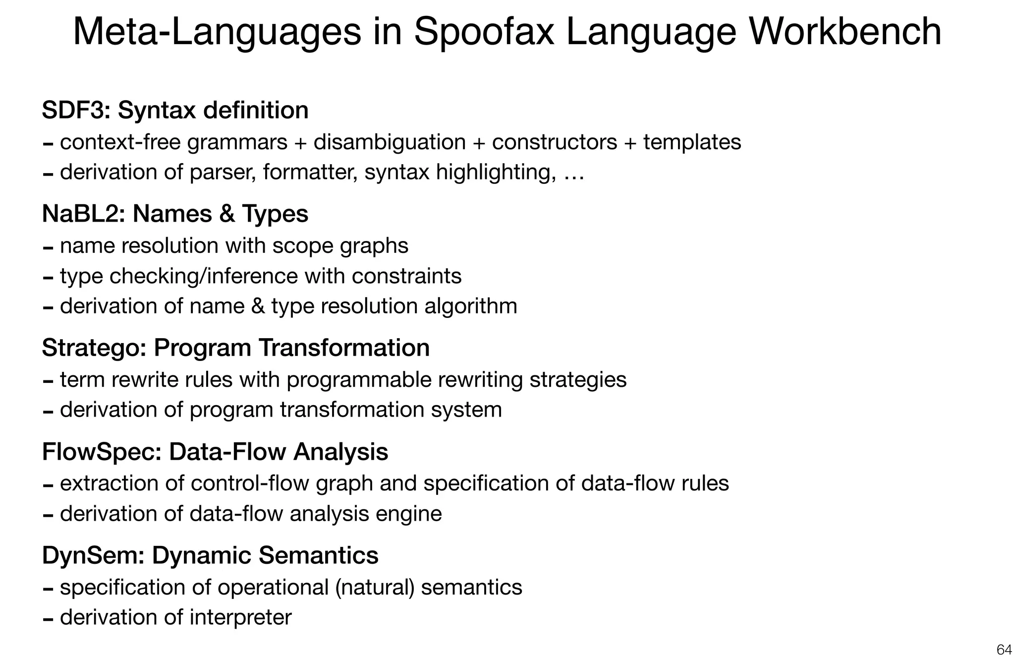 SDF3: Syntax deﬁnition
- context-free grammars + disambiguation + constructors + templates

- derivation of parser, formatter, syntax highlighting, …

NaBL2: Names & Types
- name resolution with scope graphs

- type checking/inference with constraints

- derivation of name & type resolution algorithm

Stratego: Program Transformation
- term rewrite rules with programmable rewriting strategies

- derivation of program transformation system

FlowSpec: Data-Flow Analysis
- extraction of control-ﬂow graph and speciﬁcation of data-ﬂow rules

- derivation of data-ﬂow analysis engine

DynSem: Dynamic Semantics
- speciﬁcation of operational (natural) semantics 

- derivation of interpreter
Meta-Languages in Spoofax Language Workbench
64
 