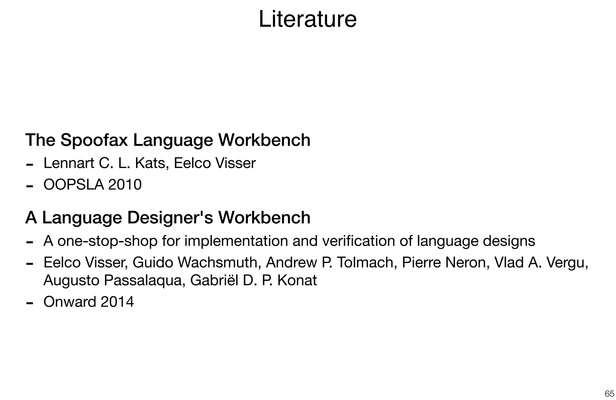 The Spoofax Language Workbench
- Lennart C. L. Kats, Eelco Visser

- OOPSLA 2010 

A Language Designer's Workbench
- A one-stop-shop for implementation and veriﬁcation of language designs 

- Eelco Visser, Guido Wachsmuth, Andrew P. Tolmach, Pierre Neron, Vlad A. Vergu,
Augusto Passalaqua, Gabriël D. P. Konat

- Onward 2014
Literature
65
 