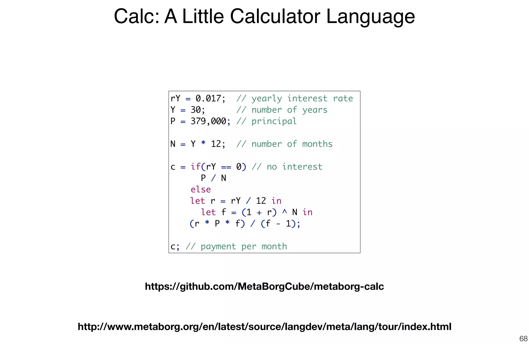 Calc: A Little Calculator Language
68
rY = 0.017; // yearly interest rate
Y = 30; // number of years
P = 379,000; // principal
N = Y * 12; // number of months
c = if(rY == 0) // no interest
P / N
else
let r = rY / 12 in
let f = (1 + r) ^ N in
(r * P * f) / (f - 1);
c; // payment per month
https://github.com/MetaBorgCube/metaborg-calc
http://www.metaborg.org/en/latest/source/langdev/meta/lang/tour/index.html
 