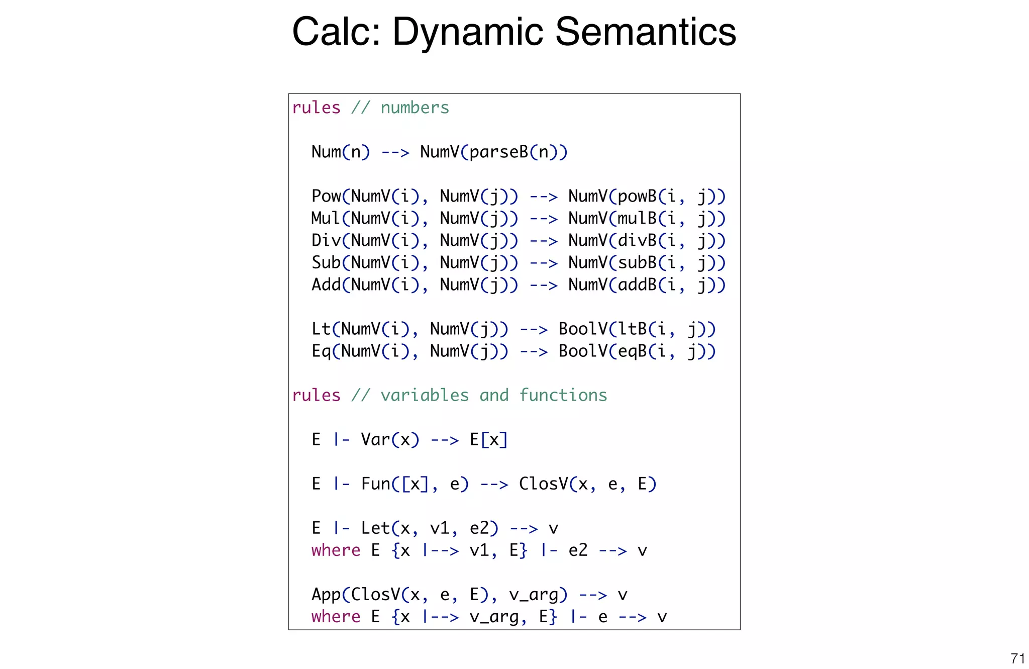 Calc: Dynamic Semantics
71
rules // numbers
Num(n) --> NumV(parseB(n))
Pow(NumV(i), NumV(j)) --> NumV(powB(i, j))
Mul(NumV(i), NumV(j)) --> NumV(mulB(i, j))
Div(NumV(i), NumV(j)) --> NumV(divB(i, j))
Sub(NumV(i), NumV(j)) --> NumV(subB(i, j))
Add(NumV(i), NumV(j)) --> NumV(addB(i, j))
Lt(NumV(i), NumV(j)) --> BoolV(ltB(i, j))
Eq(NumV(i), NumV(j)) --> BoolV(eqB(i, j))
rules // variables and functions
E |- Var(x) --> E[x]
E |- Fun([x], e) --> ClosV(x, e, E)
E |- Let(x, v1, e2) --> v
where E {x |--> v1, E} |- e2 --> v
App(ClosV(x, e, E), v_arg) --> v
where E {x |--> v_arg, E} |- e --> v
 