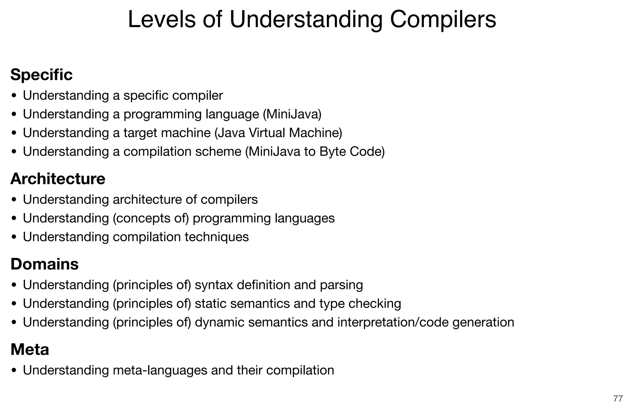 Speciﬁc
• Understanding a speciﬁc compiler

• Understanding a programming language (MiniJava)

• Understanding a target machine (Java Virtual Machine)

• Understanding a compilation scheme (MiniJava to Byte Code)

Architecture
• Understanding architecture of compilers

• Understanding (concepts of) programming languages

• Understanding compilation techniques

Domains
• Understanding (principles of) syntax deﬁnition and parsing

• Understanding (principles of) static semantics and type checking

• Understanding (principles of) dynamic semantics and interpretation/code generation

Meta
• Understanding meta-languages and their compilation
Levels of Understanding Compilers
77
 