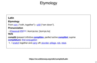 Etymology
22
Latin
Etymology
From con- (“with, together”) + pīlō (“ram down”).

Pronunciation
	•	(Classical) IPA(key): /komˈpiː.loː/, [kɔmˈpiː.ɫoː]

Verb
compīlō (present inﬁnitive compīlāre, perfect active compīlāvī, supine
compīlātum); ﬁrst conjugation

	1.	 I snatch together and carry oﬀ; plunder, pillage, rob, steal.

https://en.wiktionary.org/wiki/compilo#Latin
 