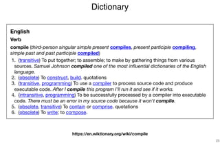 Dictionary
23
English
Verb
compile (third-person singular simple present compiles, present participle compiling,
simple past and past participle compiled)

	1.	 (transitive) To put together; to assemble; to make by gathering things from various
sources. Samuel Johnson compiled one of the most inﬂuential dictionaries of the English
language.

	2.	 (obsolete) To construct, build. quotations 

	3.	 (transitive, programming) To use a compiler to process source code and produce
executable code. After I compile this program I'll run it and see if it works.

	4.	 (intransitive, programming) To be successfully processed by a compiler into executable
code. There must be an error in my source code because it won't compile.

	5.	 (obsolete, transitive) To contain or comprise. quotations 

	6.	 (obsolete) To write; to compose.
https://en.wiktionary.org/wiki/compile
 