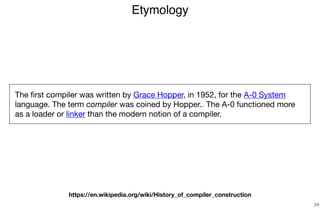 Etymology
24
The ﬁrst compiler was written by Grace Hopper, in 1952, for the A-0 System
language. The term compiler was coined by Hopper.[1][2] The A-0 functioned more
as a loader or linker than the modern notion of a compiler.
https://en.wikipedia.org/wiki/History_of_compiler_construction
 