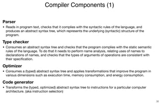 Parser
• Reads in program text, checks that it complies with the syntactic rules of the language, and
produces an abstract syntax tree, which represents the underlying (syntactic) structure of the
program.

Type checker
• Consumes an abstract syntax tree and checks that the program complies with the static semantic
rules of the language. To do that it needs to perform name analysis, relating uses of names to
declarations of names, and checks that the types of arguments of operations are consistent with
their speciﬁcation.

Optimizer
• Consumes a (typed) abstract syntax tree and applies transformations that improve the program in
various dimensions such as execution time, memory consumption, and energy consumption.

Code generator
• Transforms the (typed, optimized) abstract syntax tree to instructions for a particular computer
architecture. (aka instruction selection)
Compiler Components (1)
30
 