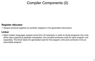 Register allocator
• Assigns physical registers to symbolic registers in the generated instructions.

Linker
• Most modern languages support some form of modularity in order to divide programs into units.
When also supporting separate compilation, the compiler produces code for each program unit
separately. The linker takes the generated code for the program units and combines it into an
executable program.
Compiler Components (2)
31
 