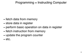 - fetch data from memory

- store data in register

- perform basic operation on data in register

- fetch instruction from memory

- update the program counter

- etc.
Programming = Instructing Computer
40
 