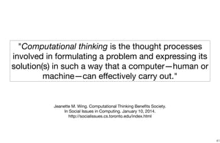 41
"Computational thinking is the thought processes
involved in formulating a problem and expressing its
solution(s) in such a way that a computer—human or
machine—can eﬀectively carry out."
Jeanette M. Wing. Computational Thinking Beneﬁts Society. 

In Social Issues in Computing. January 10, 2014. 

http://socialissues.cs.toronto.edu/index.html
 