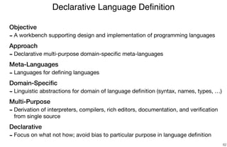 Objective
- A workbench supporting design and implementation of programming languages

Approach
- Declarative multi-purpose domain-speciﬁc meta-languages

Meta-Languages
- Languages for deﬁning languages

Domain-Speciﬁc
- Linguistic abstractions for domain of language deﬁnition (syntax, names, types, …)

Multi-Purpose
- Derivation of interpreters, compilers, rich editors, documentation, and veriﬁcation
from single source

Declarative
- Focus on what not how; avoid bias to particular purpose in language deﬁnition
Declarative Language Deﬁnition
62
 