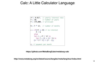Calc: A Little Calculator Language
68
rY = 0.017; // yearly interest rate
Y = 30; // number of years
P = 379,000; // principal
N = Y * 12; // number of months
c = if(rY == 0) // no interest
P / N
else
let r = rY / 12 in
let f = (1 + r) ^ N in
(r * P * f) / (f - 1);
c; // payment per month
https://github.com/MetaBorgCube/metaborg-calc
http://www.metaborg.org/en/latest/source/langdev/meta/lang/tour/index.html
 