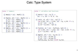 Calc: Type System
70
rules // numbers
[[ Num(x) ^ (s) : NumT() ]].
[[ Pow(e1, e2) ^ (s) : NumT() ]] :=
[[ e1 ^ (s) : NumT() ]],
[[ e2 ^ (s) : NumT() ]].
[[ Mul(e1, e2) ^ (s) : NumT() ]] :=
[[ e1 ^ (s) : NumT() ]],
[[ e2 ^ (s) : NumT() ]].
[[ Add(e1, e2) ^ (s) : NumT() ]] :=
[[ e1 ^ (s) : NumT() ]],
[[ e2 ^ (s) : NumT() ]].
rules // variables and functions
[[ Var(x) ^ (s) : ty ]] :=
{x} -> s, {x} |-> d, d : ty.
[[ Let(x, e1, e2) ^ (s) : ty2 ]] :=
new s_let, {x} <- s_let, {x} : ty, s_let -P-> s,
[[ e1 ^ (s) : ty ]],
[[ e2 ^ (s_let) : ty2 ]].
[[ Fun([x], e) ^ (s) : FunT(ty1, ty2) ]] :=
new s_fun, {x} <- s_fun, {x} : ty1, s_fun -P-> s,
[[ e ^ (s_fun) : ty2 ]].
[[ App(e1, e2) ^ (s) : ty_res ]] :=
[[ e1 ^ (s) : ty_fun ]],
[[ e2 ^ (s) : ty_arg ]],
FunT(ty_arg, ty_res) instOf ty_fun.
 