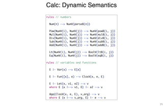 Calc: Dynamic Semantics
71
rules // numbers
Num(n) --> NumV(parseB(n))
Pow(NumV(i), NumV(j)) --> NumV(powB(i, j))
Mul(NumV(i), NumV(j)) --> NumV(mulB(i, j))
Div(NumV(i), NumV(j)) --> NumV(divB(i, j))
Sub(NumV(i), NumV(j)) --> NumV(subB(i, j))
Add(NumV(i), NumV(j)) --> NumV(addB(i, j))
Lt(NumV(i), NumV(j)) --> BoolV(ltB(i, j))
Eq(NumV(i), NumV(j)) --> BoolV(eqB(i, j))
rules // variables and functions
E |- Var(x) --> E[x]
E |- Fun([x], e) --> ClosV(x, e, E)
E |- Let(x, v1, e2) --> v
where E {x |--> v1, E} |- e2 --> v
App(ClosV(x, e, E), v_arg) --> v
where E {x |--> v_arg, E} |- e --> v
 
