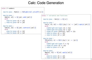 Calc: Code Generation
72
rules // numbers
exp-to-java : Num(v) -> $[BigDecimal.valueOf([v])]
exp-to-java :
Add(e1, e2) -> $[[je1].add([je2])]
with
<exp-to-java> e1 => je1
; <exp-to-java> e2 => je2
exp-to-java :
Sub(e1, e2) -> $[[je1].subtract([je2])]
with
<exp-to-java> e1 => je1
; <exp-to-java> e2 => je2
rules // variables and functions
exp-to-java : Var(x) -> $[[x]]
exp-to-java :
Let(x, e1, e2) -> $[(([jty]) [x] -> [je2]).apply([je1])]
with
<nabl2-get-ast-type> e1 => ty1
; <nabl2-get-ast-type> e2 => ty2
; <type-to-java> FunT(ty1, ty2) => jty
; <exp-to-java> e1 => je1
; <exp-to-java> e2 => je2
exp-to-java :
f@Fun([x], e) -> $[(([jty]) [x] -> [je])]
with
<nabl2-get-ast-type> f => ty
; <type-to-java> ty => jty
; <exp-to-java> e => je
exp-to-java:
App(e1, e2) -> $[[e1].apply([e2])]
with
<exp-to-java> e1 => je1
; <exp-to-java> e2 => je2
 