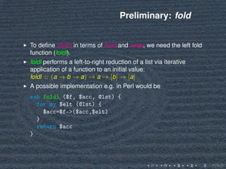 Preliminary: fold
To deﬁne chain in terms of bind and wrap, we need the left fold
function (foldl).
foldl performs a left-to-right reduction of a list via iterative
application of a function to an initial value:
foldl :: (a → b → a) → a → [b] → [a]
A possible implementation e.g. in Perl would be
sub foldl ($f, $acc, @lst) {
for my $elt (@lst) {
$acc=$f->($acc,$elt)
}
return $acc
}
 