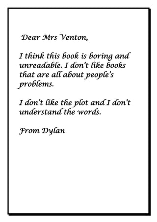 Dear Mrs Venton,
I think this book is boring and
unreadable. I don’t like books
that are all about people’s
problems.
I don’t like the plot and I don’t
understand the words.
From Dylan

 