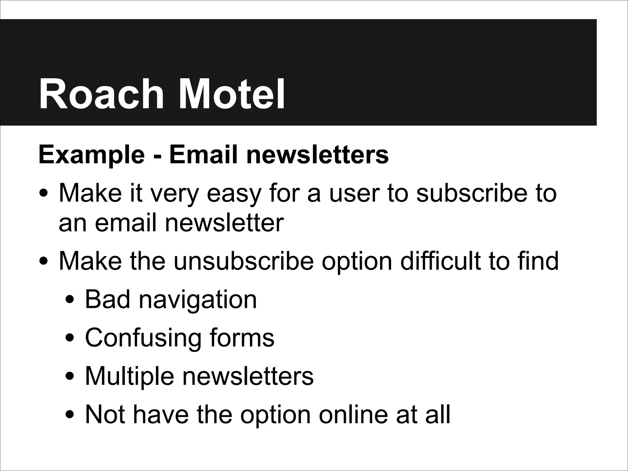 Roach Motel
Example - Email newsletters
• Make it very easy for a user to subscribe to
an email newsletter
• Make the unsubscribe option difficult to find
• Bad navigation
• Confusing forms
• Multiple newsletters
• Not have the option online at all

 