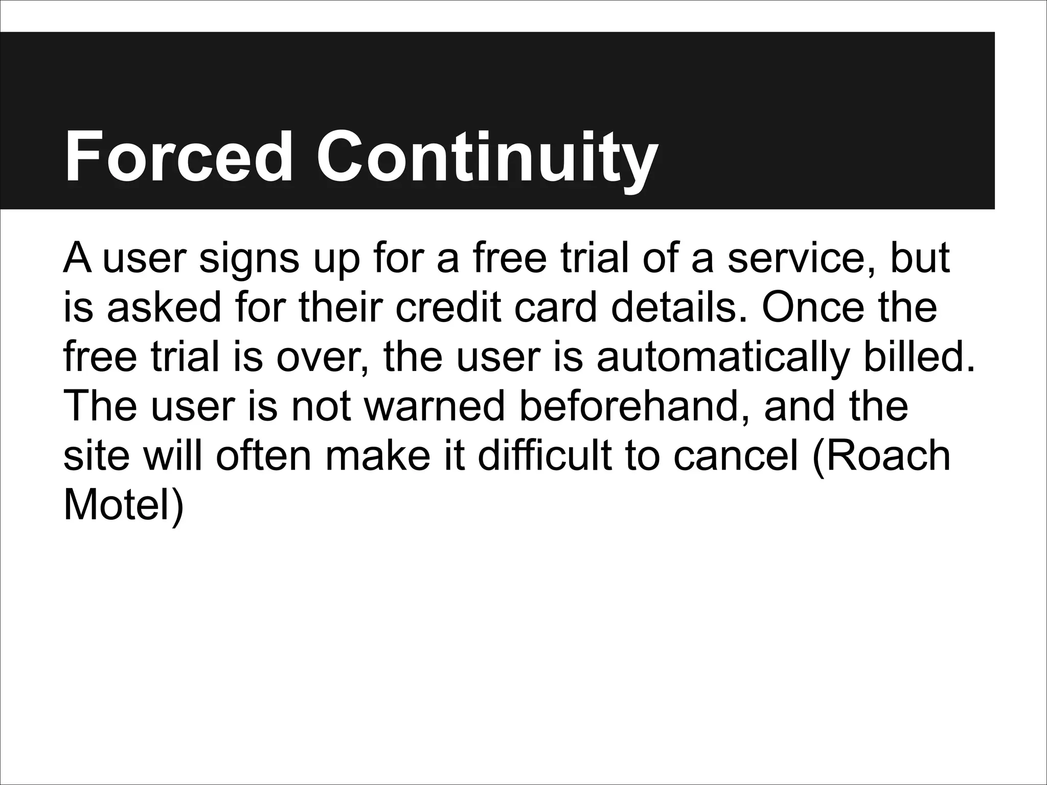 Forced Continuity
A user signs up for a free trial of a service, but
is asked for their credit card details. Once the
free trial is over, the user is automatically billed.
The user is not warned beforehand, and the
site will often make it difficult to cancel (Roach
Motel)

 
