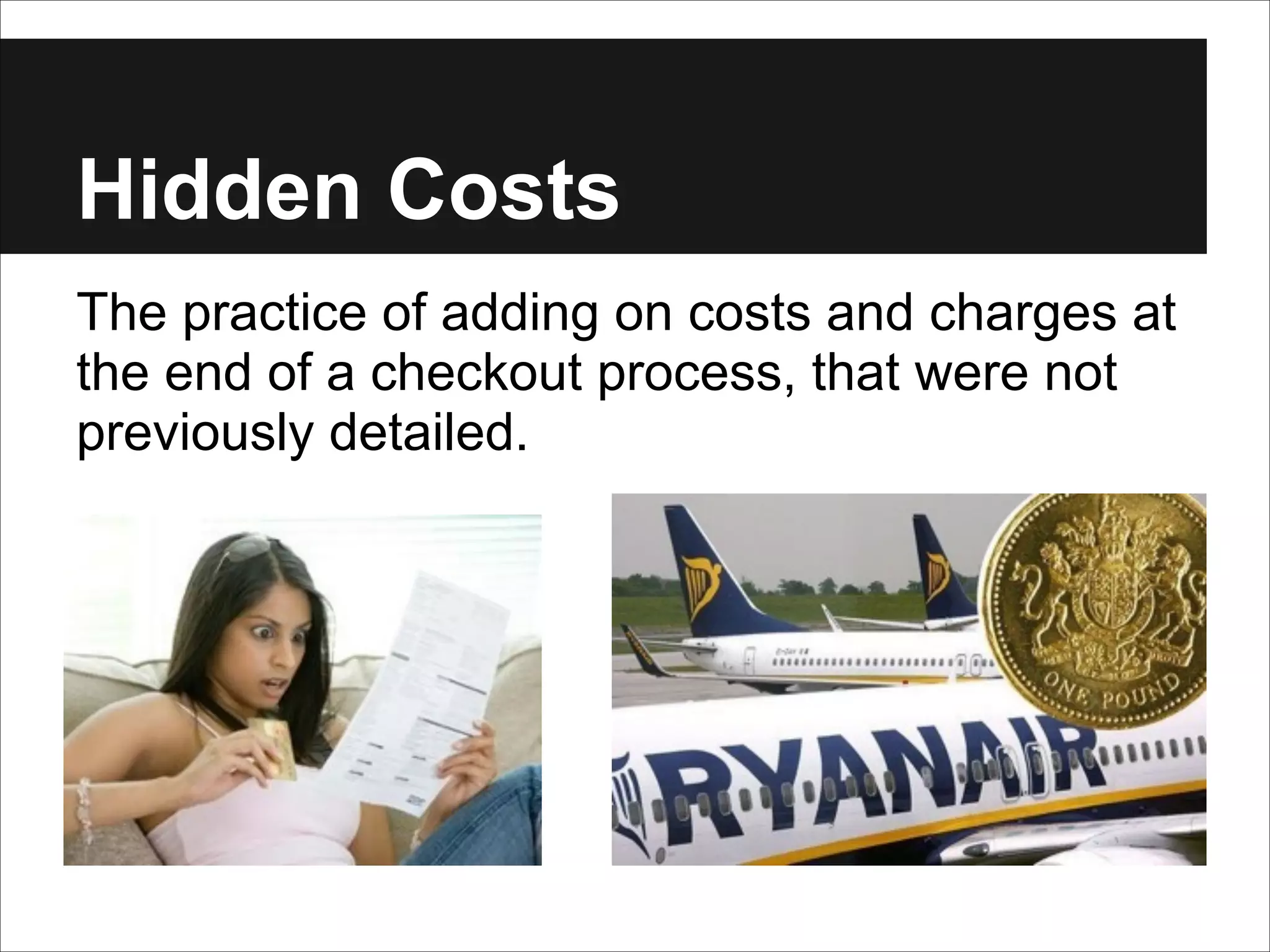 Hidden Costs
The practice of adding on costs and charges at
the end of a checkout process, that were not
previously detailed.

 