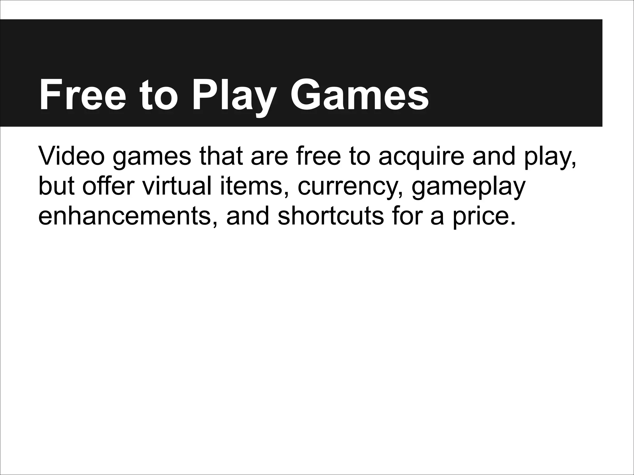 Free to Play Games
Video games that are free to acquire and play,
but offer virtual items, currency, gameplay
enhancements, and shortcuts for a price.

 