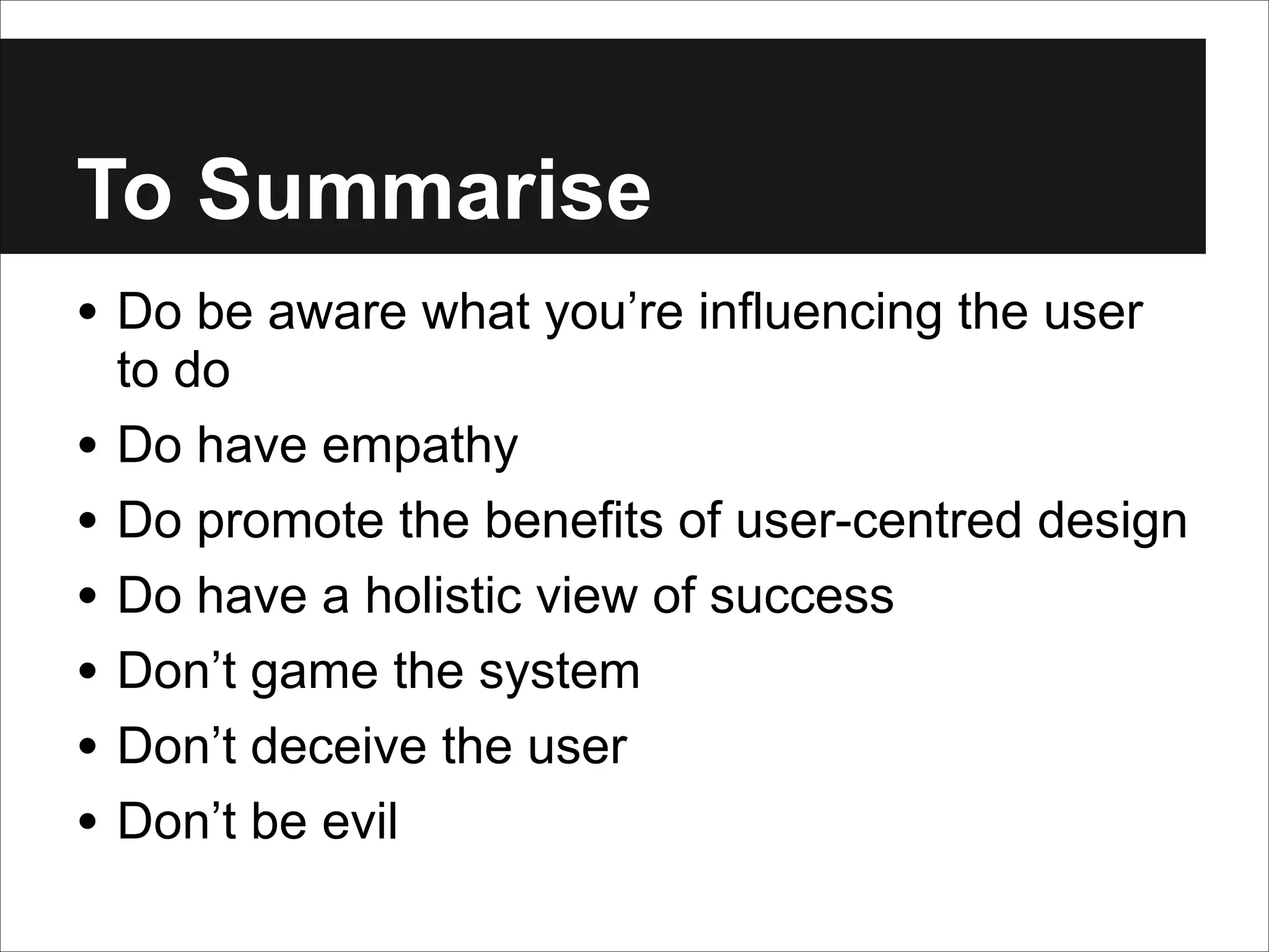 To Summarise
• Do be aware what you’re influencing the user
•
•
•
•
•
•

to do
Do have empathy
Do promote the benefits of user-centred design
Do have a holistic view of success
Don’t game the system
Don’t deceive the user
Don’t be evil

 