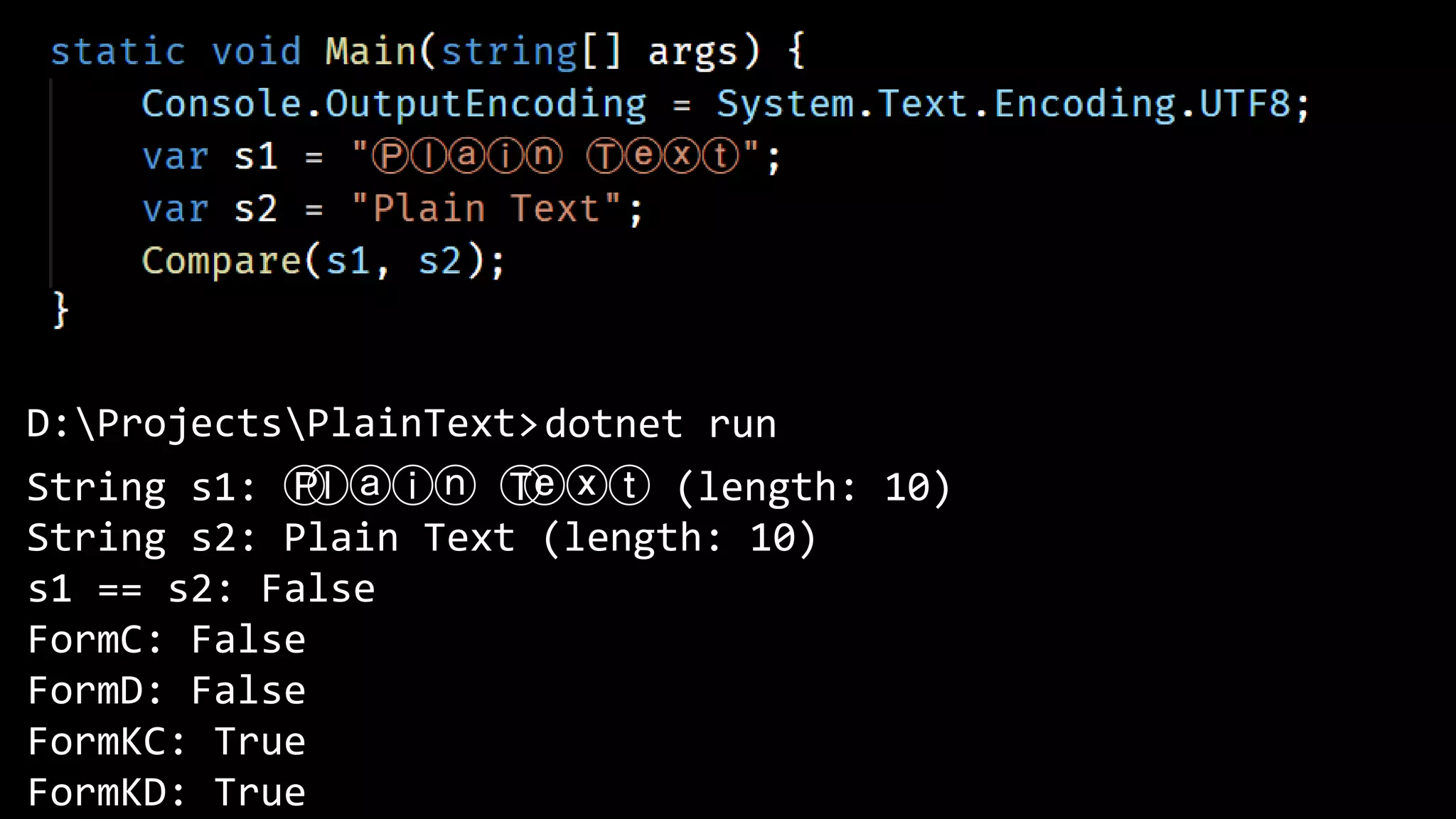 D:ProjectsPlainText>
String s1: Ⓟ
ⓛⓐⓘⓝ Ⓣ
ⓔⓧⓣ (length: 10)
String s2: Plain Text (length: 10)
s1 == s2: False
FormC: False
FormD: False
FormKC: True
FormKD: True
dotnet run
 