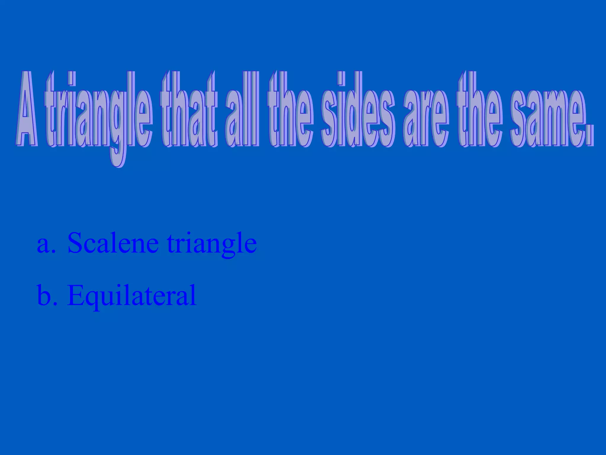 A triangle that all the sides are the same. Scalene triangle Equilateral
