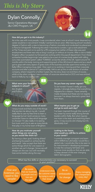 Do you have any career regrets?
To be honest I haven’t really got any
regrets, I strongly believe that everything
happens for a reason. I have certainly
made mistakes but these are not regrets
because I’ve always learned a great deal
from them.
What inspires you to get up
and go to work each day?
I’ve been inspired through the course of
my career by some really strong female
leaders within Kelly. But what inspires
me most is the team and watching them
grow, it may sound a bit cheesy but it’s
absolutely true!
What were your favourite
subjects in school?
Art, English
and Politics.
What top five skills or characteristics are necessary to succeed
in your position?
Looking to the future,
what would you still like to achieve
in your career?
I currently manage a program and team
within EMEA but ultimately I would like a
global role, I would also like to be seen to
be instrumental in developing processes
to help the company fail faster and
improve more quickly so that we are able
to keep abreast of the ever changing
talent demographic.
This is My Story
First and
foremost, you
need to like
people!
Be aware
that our business
is people and no
two are
the same
Understand what
the customer wants
by trying to walk in
their shoes
Be an
ambassador
for change
Enjoy managing
the unexpected -
every day!
Dylan Connolly,
Senior Operations Manager
J&J CWO Program, UK
How do you motivate yourself
when things are not going
as you would like them to?
By having a clear goal, looking ahead
and being focussed on achieving the
end result. I also accept that there are
some things which for one reason or
another we can’t change; I know we will
always win the war- but will inevitably
lose some battles along the way!
How did you get in to this industry?
As is the case with most people, it was coincidental; when I was at school I never dreamed my
career would be in recruitment! Initially I wanted to be an actor. After leaving school I studied a
degree in Fashion with a view to becoming a Fashion Journalist and conducted my placement
in Paris for Schiaparelli. Following this when I returned to London, I got a work placement
at The Times and went on to work for a PR company but neither of these roles was paid
employment and there was only so long I could go on without an income. After a visit to Kelly’s
Kingston office I accepted my first paid job working within the payroll department. From these
somewhat humble beginnings I was asked to be a part of a review body tasked with rolling
out a new automated system called ‘TOMASS’ across the whole of the UK. I spent around 18
months within this body, training and supporting each of the UK’s branch teams and as a result
got to grips with every aspect of grass roots of the business and also spent time working in a
Kelly Office managing a busy desk. I then went on to working in training and then corporate
accounts and after a period of 7 years at Kelly, I left to set up the on-site division of another
company, where I stayed for a further 5 years. But the story does not end there of course...
whilst at the other company I saw a number of vacancies advertised at OCG and was enticed
back to Kelly by my current role!
What do you enjoy outside of work?
I enjoy travel and that’s one of the things
that excites me about my job. I would
really like to use my free time to learn a
language but as I work across so many
countries I have no idea which language
to choose! I’m also really in to seeing
live music and I try to see as many bands
that play in my home town of Brighton.
 