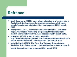 Refrence Mark Brownlow. (2010).  smat phone statistics and market share.  Available: http://www.email-marketing-reports.com/wireless-mobile/smartphone-statistics.htm. Last accessed 29th march 2010.  anonymous. (2011).  market phone share statistics.  Available: http://www.mobile-marketing-blog.net/2011/02/smartphone-market-share-statistics.html. Last accessed 29th march 2010.  unknown. (2010).  smart phones.  Available: http://www.shutupandgoogleit.com/component/content/article/3-smartphone-articles/58. Last accessed 29th march 2010  Ireth Halliwell. (2010).  The Pros And Cons of Smartphones.  Available: http://www.getele.com/tips/tips-the-pros-and-cons-of-smartphones.html. Last accessed 29th march 2010   