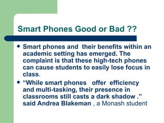 Smart Phones Good or Bad ?? Smart phones and  their benefits within an academic setting has emerged. The complaint is that these high-tech phones can cause students to easily lose focus in class .  “ While smart phones  offer  efficiency and multi-tasking, their presence in classrooms still casts a dark shadow .” said Andrea Blakeman  , a Monash student  